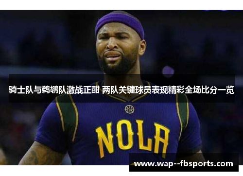 骑士队与鹈鹕队激战正酣 两队关键球员表现精彩全场比分一览 骑士队与鹈鹕队激战正酣 两队关键球员表现精彩全场比分一览