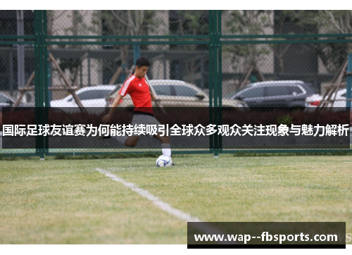 国际足球友谊赛为何能持续吸引全球众多观众关注现象与魅力解析 国际足球友谊赛为何能持续吸引全球众多观众关注现象与魅力解析