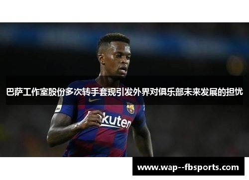巴萨工作室股份多次转手套现引发外界对俱乐部未来发展的担忧 巴萨工作室股份多次转手套现引发外界对俱乐部未来发展的担忧